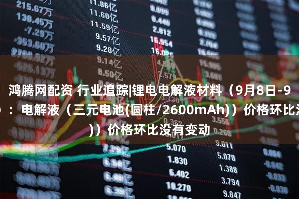 鸿腾网配资 行业追踪|锂电电解液材料(9月8日-9月14日):电解液(三元电池(圆柱/2600mAh))价格环比没有变动