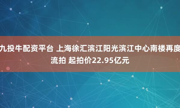 九投牛配资平台 上海徐汇滨江阳光滨江中心南楼再度流拍 起拍价22.95亿元
