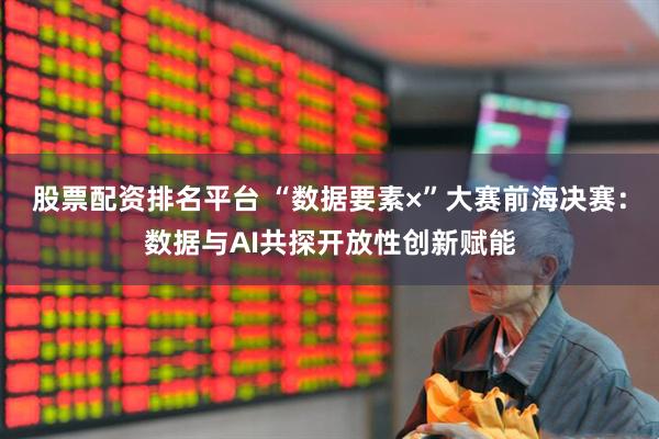 股票配资排名平台 “数据要素×”大赛前海决赛:数据与AI共探开放性创新赋能