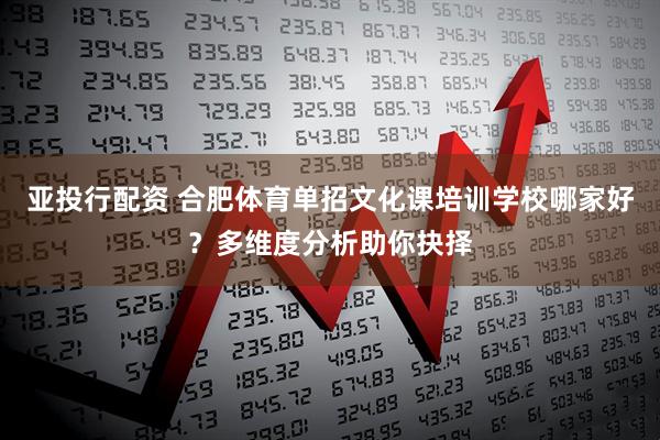 亚投行配资 合肥体育单招文化课培训学校哪家好？多维度分析助你抉择