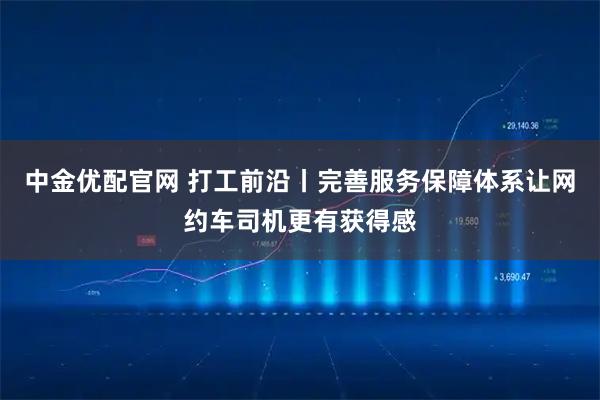 中金优配官网 打工前沿丨完善服务保障体系让网约车司机更有获得感