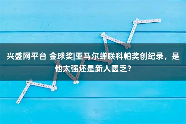 兴盛网平台 金球奖|亚马尔蝉联科帕奖创纪录,是他太强还是新人匮乏?