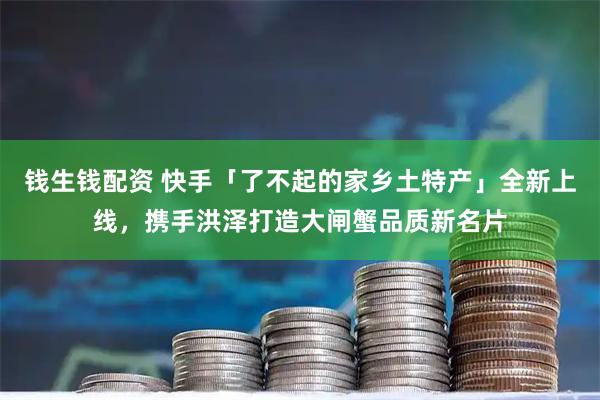 钱生钱配资 快手「了不起的家乡土特产」全新上线,携手洪泽打造大闸蟹品质新名片