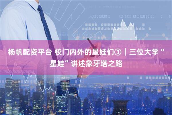 杨帆配资平台 校门内外的星娃们③|三位大学“星娃”讲述象牙塔之路