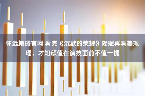 怀远策略官网 看完《沉默的荣耀》隆妮再看姜珮瑶,才知颜值在演技面前不值一提