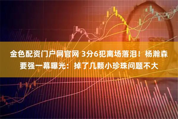 金色配资门户网官网 3分6犯离场落泪！杨瀚森要强一幕曝光：掉了几颗小珍珠问题不大