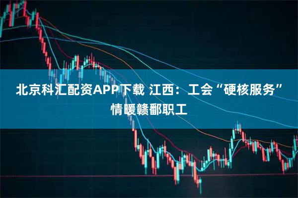北京科汇配资APP下载 江西:工会“硬核服务”情暖赣鄱职工