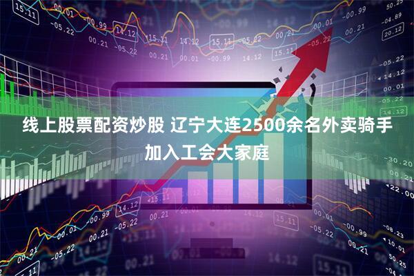 线上股票配资炒股 辽宁大连2500余名外卖骑手加入工会大家庭