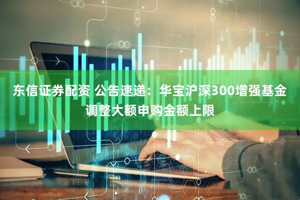东信证券配资 公告速递:华宝沪深300增强基金调整大额申购金额上限