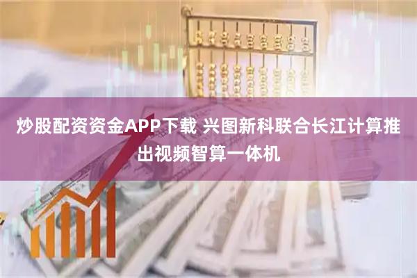 炒股配资资金APP下载 兴图新科联合长江计算推出视频智算一体机