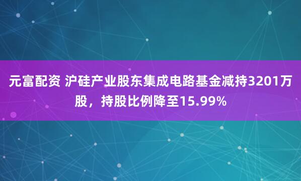 元富配资 沪硅产业股东集成电路基金减持3201万股，持股比例降至15.99%