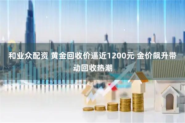 和业众配资 黄金回收价逼近1200元 金价飙升带动回收热潮