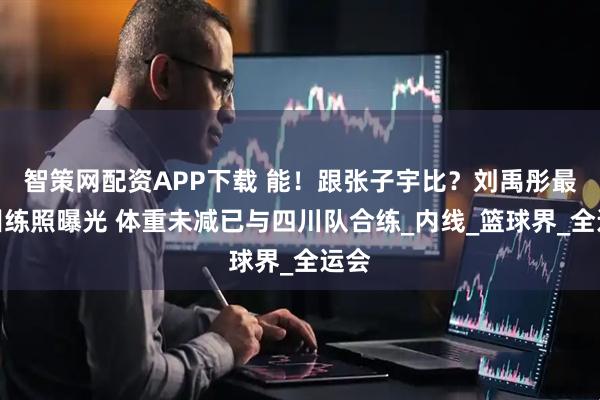 智策网配资APP下载 能！跟张子宇比？刘禹彤最新训练照曝光 体重未减已与四川队合练_内线_篮球界_全运会