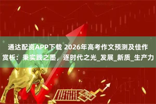 通达配资APP下载 2026年高考作文预测及佳作赏析：秉实践之墨，逐时代之光_发展_新质_生产力