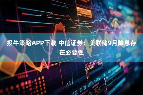投牛策略APP下载 中信证券：美联储9月降息存在必要性