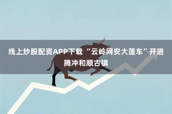 线上炒股配资APP下载 “云岭网安大篷车”开进腾冲和顺古镇