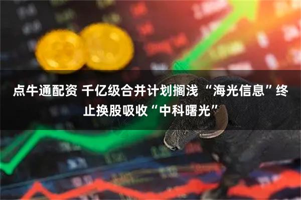 点牛通配资 千亿级合并计划搁浅 “海光信息”终止换股吸收“中科曙光”